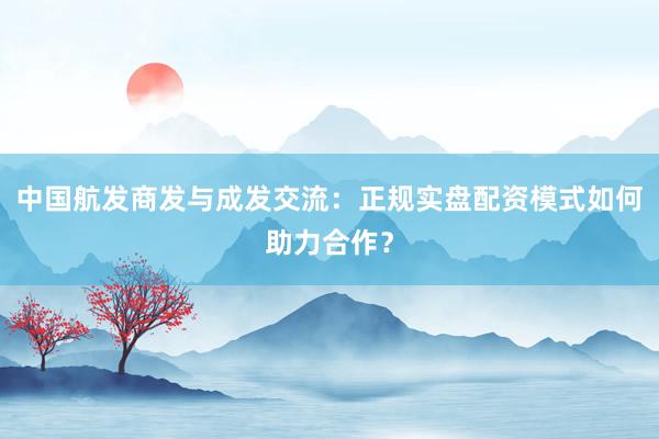 中国航发商发与成发交流:正规实盘配资模式如何助力合作?