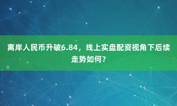 离岸人民币升破6.84，线上实盘配资视角下后续走势如何？