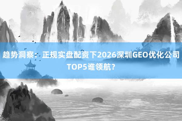 趋势洞察:正规实盘配资下2026深圳GEO优化公司TOP5谁领航?