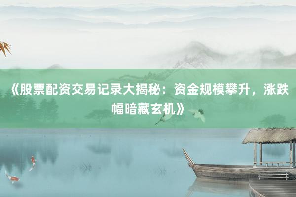 《股票配资交易记录大揭秘：资金规模攀升，涨跌幅暗藏玄机》