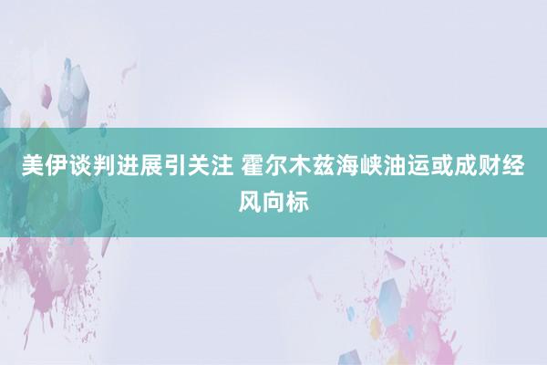 美伊谈判进展引关注 霍尔木兹海峡油运或成财经风向标