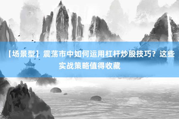 【场景型】震荡市中如何运用杠杆炒股技巧？这些实战策略值得收藏