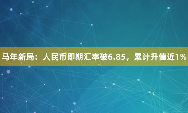马年新局：人民币即期汇率破6.85，累计升值近1%