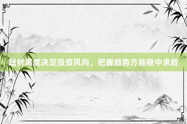 题材高度决定投资风向,把握趋势方能稳中求胜