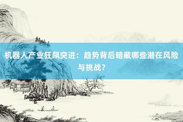 机器人产业狂飙突进:趋势背后暗藏哪些潜在风险与挑战?