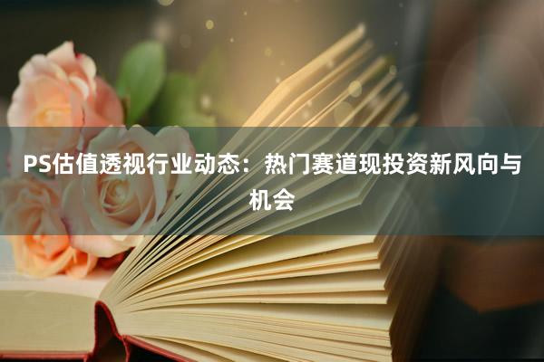 PS估值透视行业动态:热门赛道现投资新风向与机会