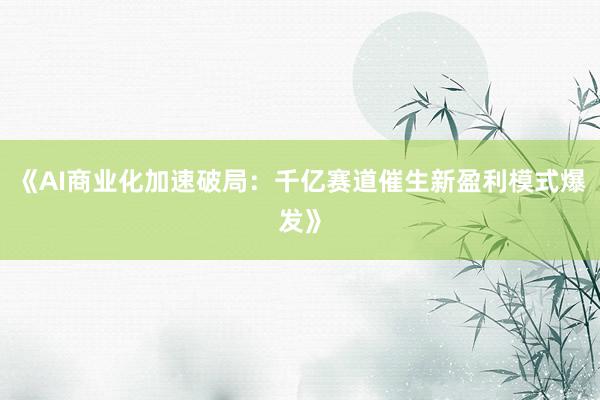 《AI商业化加速破局:千亿赛道催生新盈利模式爆发》