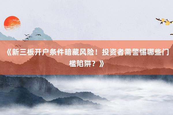 《新三板开户条件暗藏风险!投资者需警惕哪些门槛陷阱?》