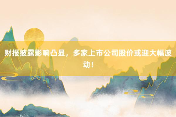 财报披露影响凸显，多家上市公司股价或迎大幅波动！