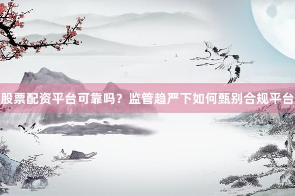股票配资平台可靠吗?监管趋严下如何甄别合规平台