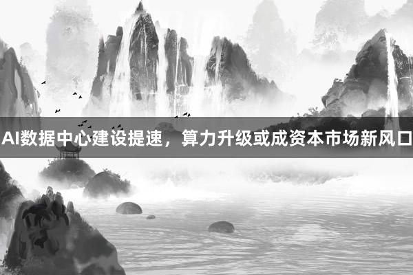 AI数据中心建设提速,算力升级或成资本市场新风口