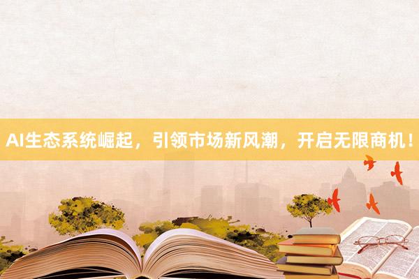 AI生态系统崛起，引领市场新风潮，开启无限商机！