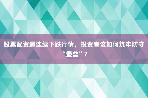 股票配资遇连续下跌行情，投资者该如何筑牢防守“堡垒”？
