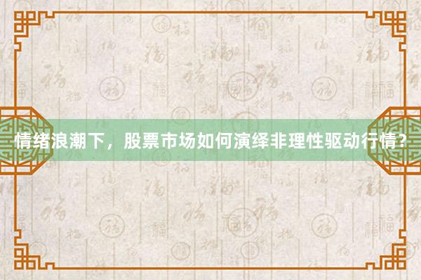 情绪浪潮下，股票市场如何演绎非理性驱动行情？