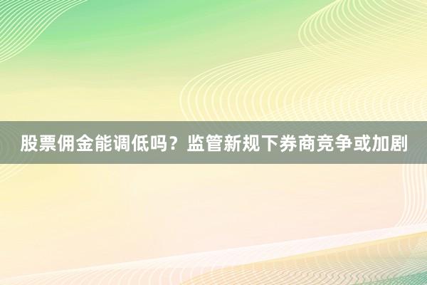 股票佣金能调低吗？监管新规下券商竞争或加剧