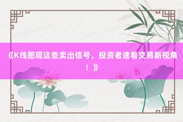 《K线图现这些卖出信号，投资者速看交易新视角！》
