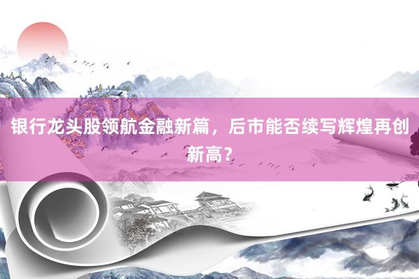 银行龙头股领航金融新篇，后市能否续写辉煌再创新高？