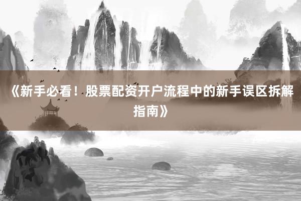 《新手必看！股票配资开户流程中的新手误区拆解指南》