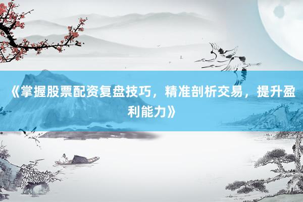 《掌握股票配资复盘技巧，精准剖析交易，提升盈利能力》