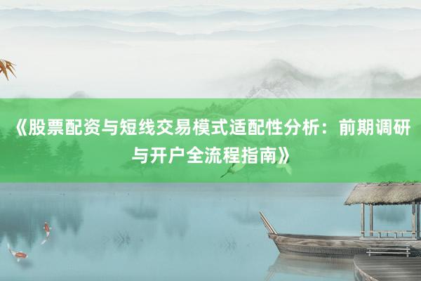 《股票配资与短线交易模式适配性分析：前期调研与开户全流程指南》