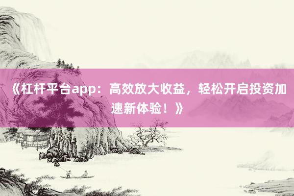 《杠杆平台app：高效放大收益，轻松开启投资加速新体验！》