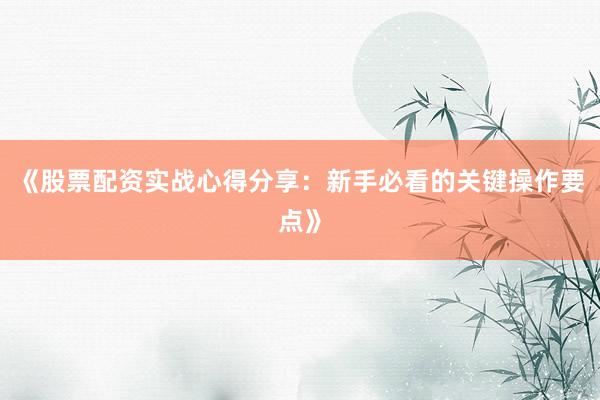 《股票配资实战心得分享：新手必看的关键操作要点》