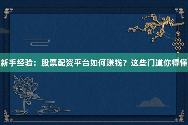 新手经验：股票配资平台如何赚钱？这些门道你得懂