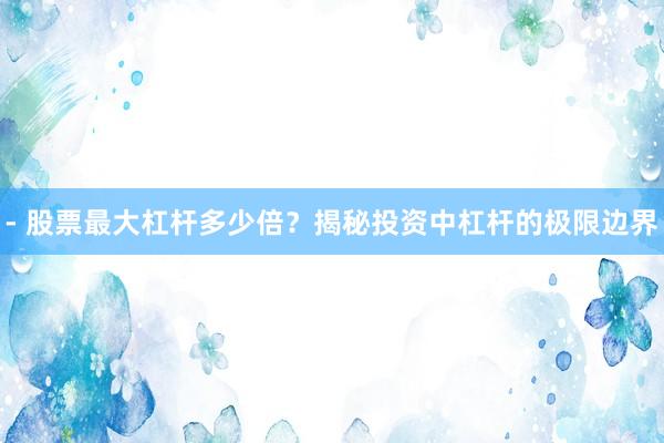 - 股票最大杠杆多少倍？揭秘投资中杠杆的极限边界