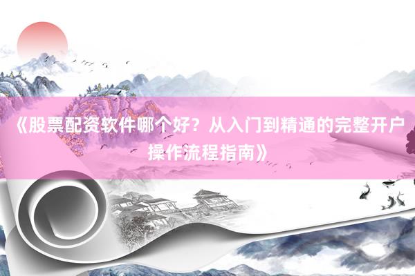 《股票配资软件哪个好？从入门到精通的完整开户操作流程指南》