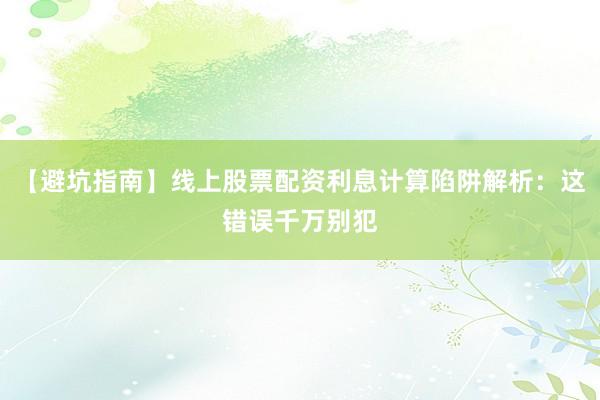 【避坑指南】线上股票配资利息计算陷阱解析：这错误千万别犯