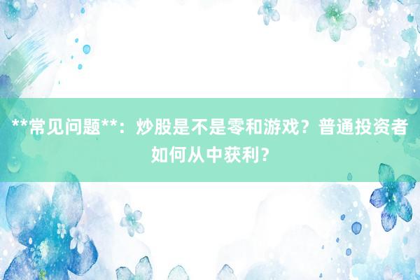 **常见问题**：炒股是不是零和游戏？普通投资者如何从中获利？
