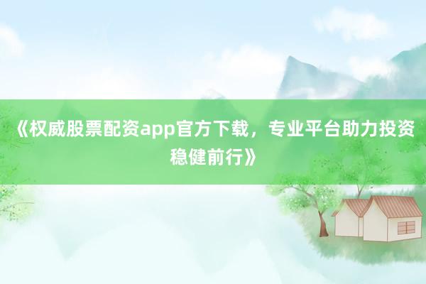 《权威股票配资app官方下载，专业平台助力投资稳健前行》