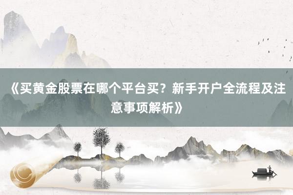 《买黄金股票在哪个平台买？新手开户全流程及注意事项解析》