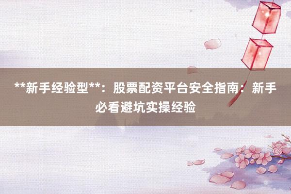 **新手经验型**：股票配资平台安全指南：新手必看避坑实操经验