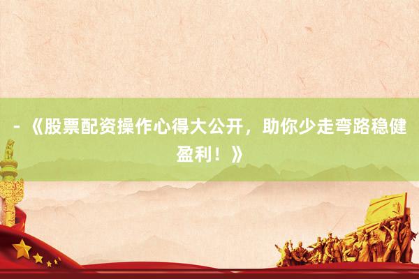 - 《股票配资操作心得大公开，助你少走弯路稳健盈利！》