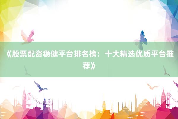 《股票配资稳健平台排名榜：十大精选优质平台推荐》