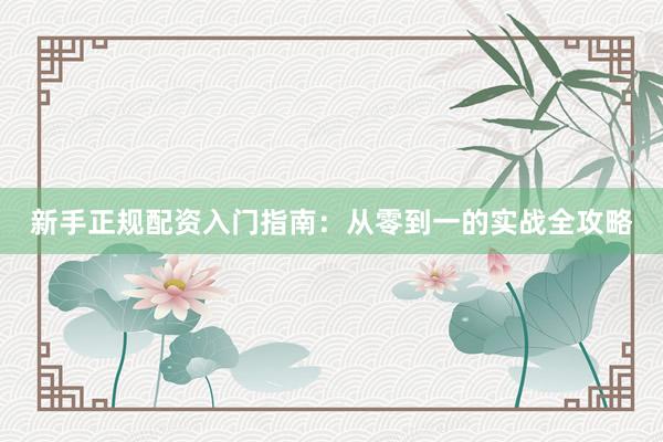 新手正规配资入门指南：从零到一的实战全攻略