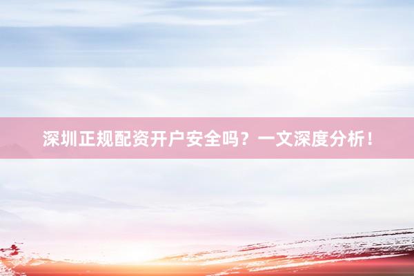 深圳正规配资开户安全吗？一文深度分析！