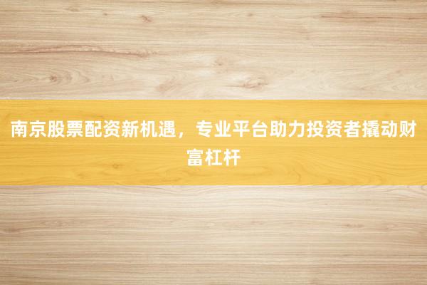 南京股票配资新机遇，专业平台助力投资者撬动财富杠杆