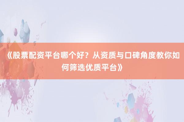 《股票配资平台哪个好？从资质与口碑角度教你如何筛选优质平台》