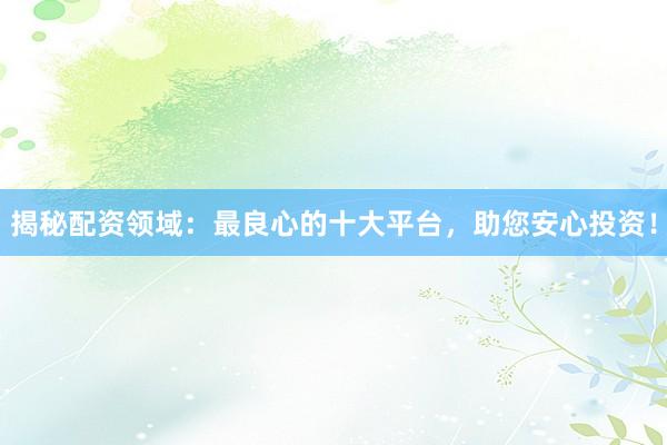 揭秘配资领域：最良心的十大平台，助您安心投资！