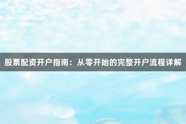 股票配资开户指南：从零开始的完整开户流程详解