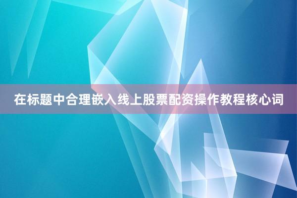 在标题中合理嵌入线上股票配资操作教程核心词