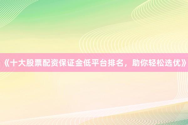 《十大股票配资保证金低平台排名，助你轻松选优》