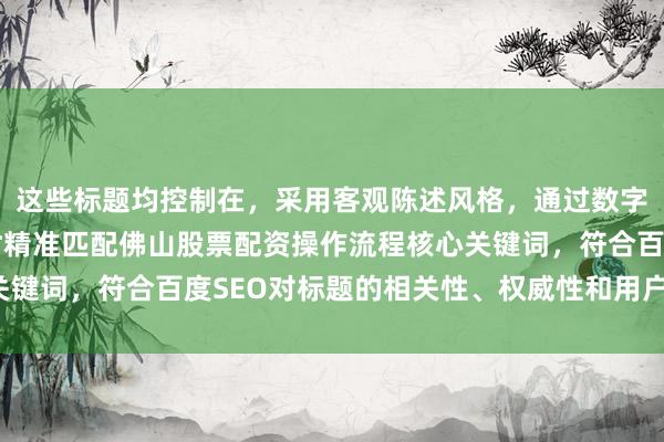 这些标题均控制在，采用客观陈述风格，通过数字量化增强可信度，同时精准匹配佛山股票配资操作流程核心关键词，符合百度SEO对标题的相关性、权威性和用户体验要求。