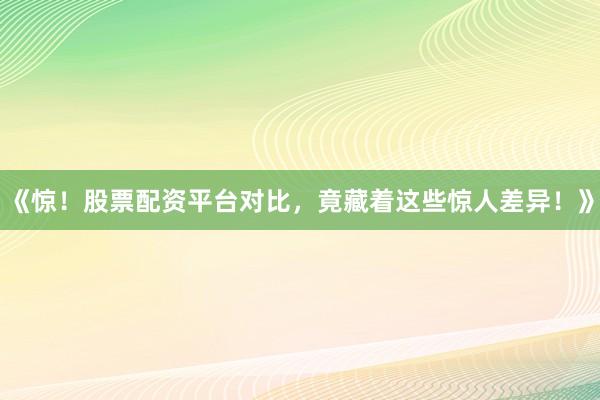 《惊！股票配资平台对比，竟藏着这些惊人差异！》