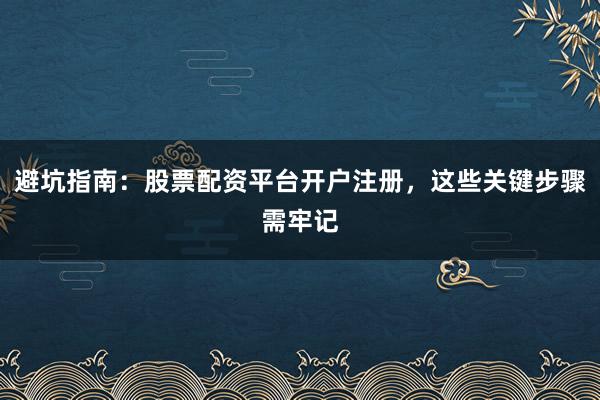 避坑指南：股票配资平台开户注册，这些关键步骤需牢记