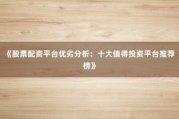 《股票配资平台优劣分析：十大值得投资平台推荐榜》