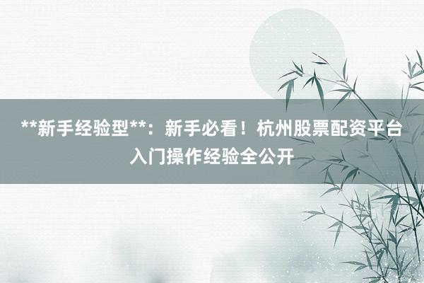 **新手经验型**：新手必看！杭州股票配资平台入门操作经验全公开
