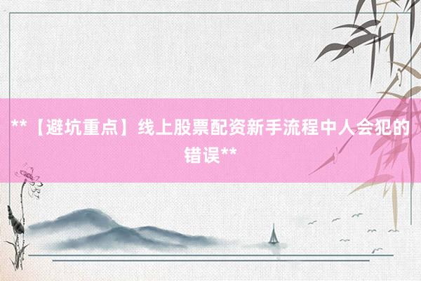 **【避坑重点】线上股票配资新手流程中人会犯的错误**